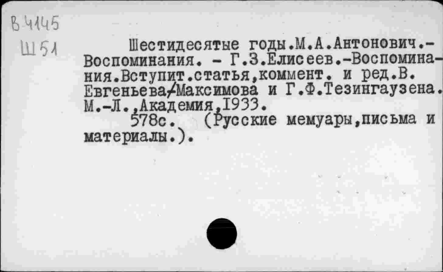 ﻿11154
Шестидесятые годы.М.А.Антонович.-Воспоминания. - Г.3.Елисеев.-Воспоминания.Вступит.статья,коммент. и ред.В. Евгеньева/Максимова и Г.Ф.Тезингаузена. М.-Л..Академия,1933.
578с. (Русские мемуары,письма и материалы.).